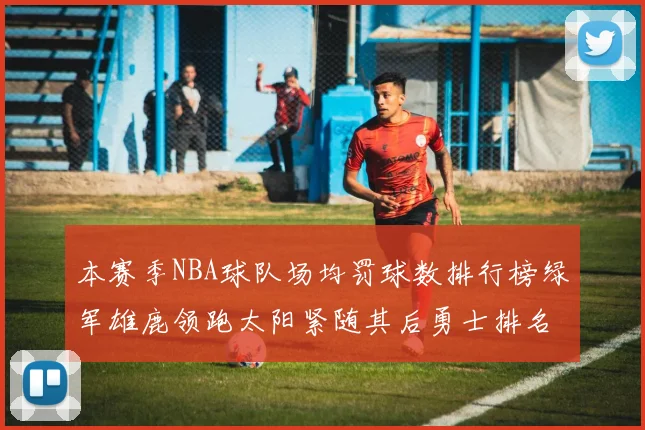 本赛季NBA球队场均罚球数排行榜绿军雄鹿领跑太阳紧随其后勇士排名第九