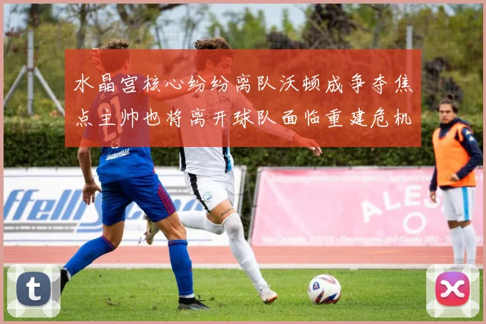 水晶宫核心纷纷离队沃顿成争夺焦点主帅也将离开球队面临重建危机