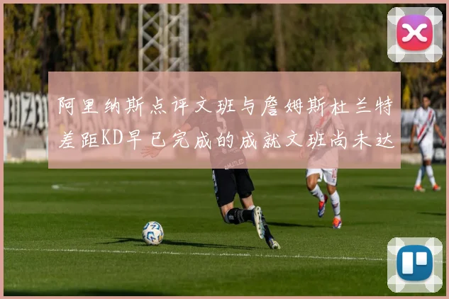 阿里纳斯点评文班与詹姆斯杜兰特差距KD早已完成的成就文班尚未达到