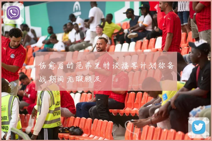 伤愈后的范弗里特谈播客计划称备战期间无暇顾及