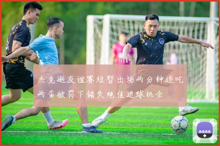 杰克逊友谊赛短暂出场两分钟连吃两黄被罚下错失绝佳进球机会