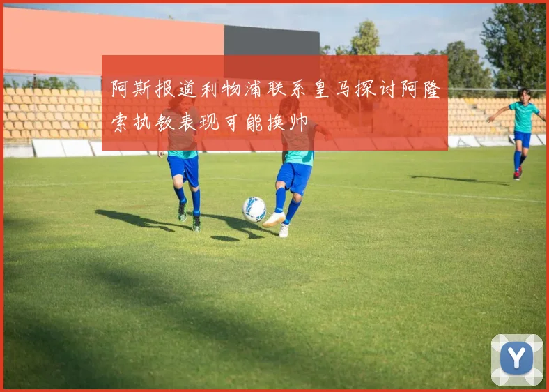 阿斯报道利物浦联系皇马探讨阿隆索执教表现可能换帅
