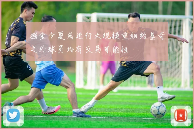 掘金今夏或进行大规模重组约基奇之外球员均有交易可能性