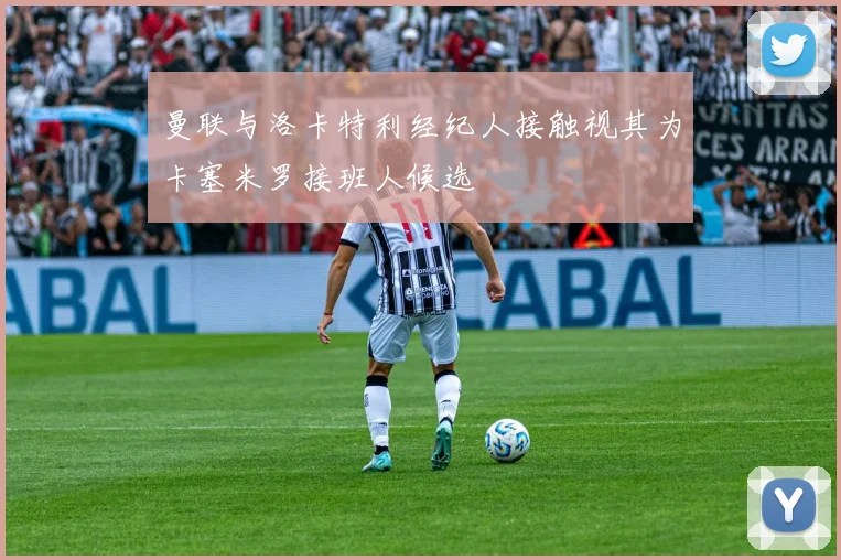 曼联与洛卡特利经纪人接触视其为卡塞米罗接班人候选