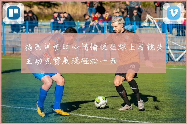 梅西训练时心情愉悦坐球上与镜头互动点赞展现轻松一面