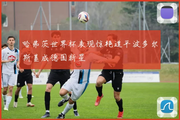 哈弗茨世界杯表现惊艳追平波多尔斯基成德国新星