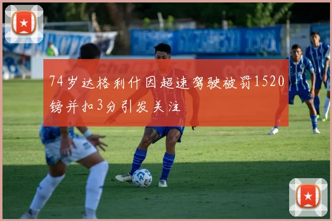 74岁达格利什因超速驾驶被罚1520镑并扣3分引发关注