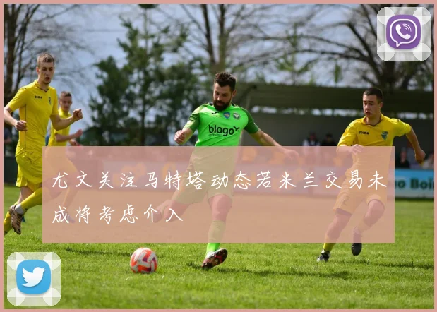 尤文关注马特塔动态若米兰交易未成将考虑介入