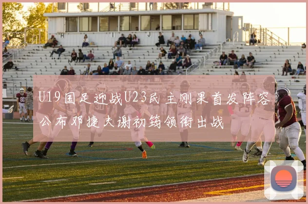 U19国足迎战U23民主刚果首发阵容公布邓捷夫谢初筠领衔出战