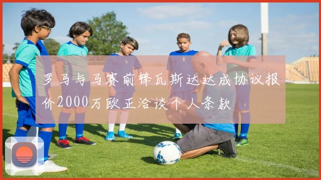 罗马与马赛前锋瓦斯达达成协议报价2000万欧正洽谈个人条款