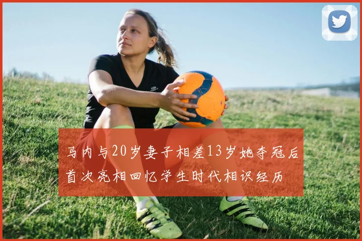 马内与20岁妻子相差13岁她夺冠后首次亮相回忆学生时代相识经历