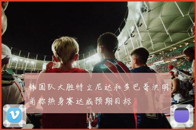 韩国队大胜特立尼达和多巴哥洪明甫称热身赛达成预期目标