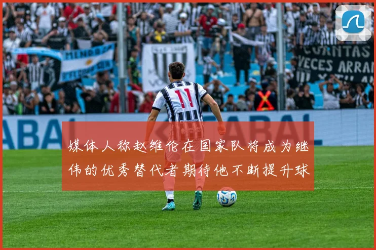 媒体人称赵维伦在国家队将成为继伟的优秀替代者期待他不断提升球技