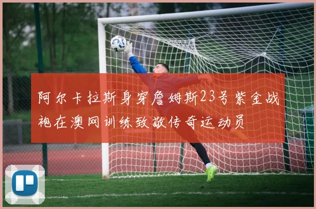 阿尔卡拉斯身穿詹姆斯23号紫金战袍在澳网训练致敬传奇运动员