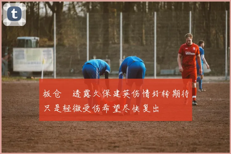 板仓滉透露久保建英伤情好转期待只是轻微受伤希望尽快复出