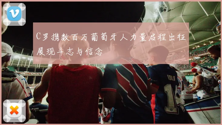 C罗携数百万葡萄牙人力量启程出征展现斗志与信念