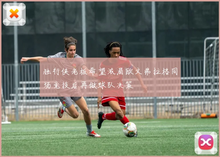 独行侠老板希望浓眉欧文弗拉格同场竞技后再做球队决策