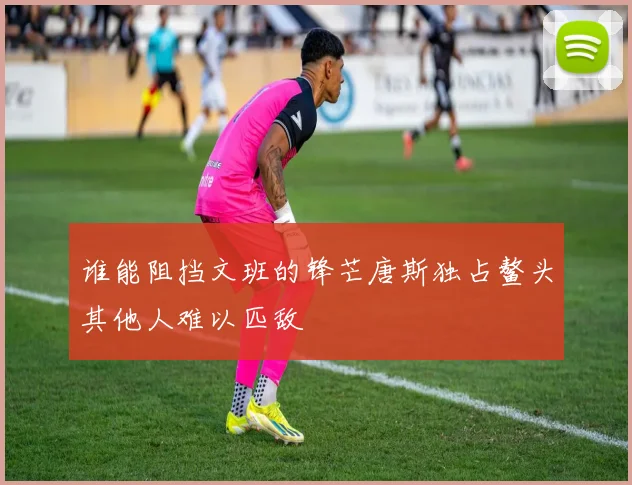 谁能阻挡文班的锋芒唐斯独占鳌头其他人难以匹敌