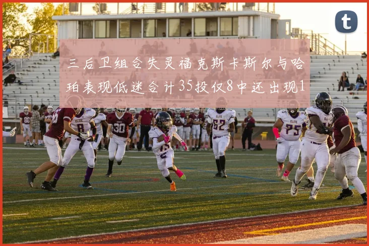 三后卫组合失灵福克斯卡斯尔与哈珀表现低迷合计35投仅8中还出现10次失误