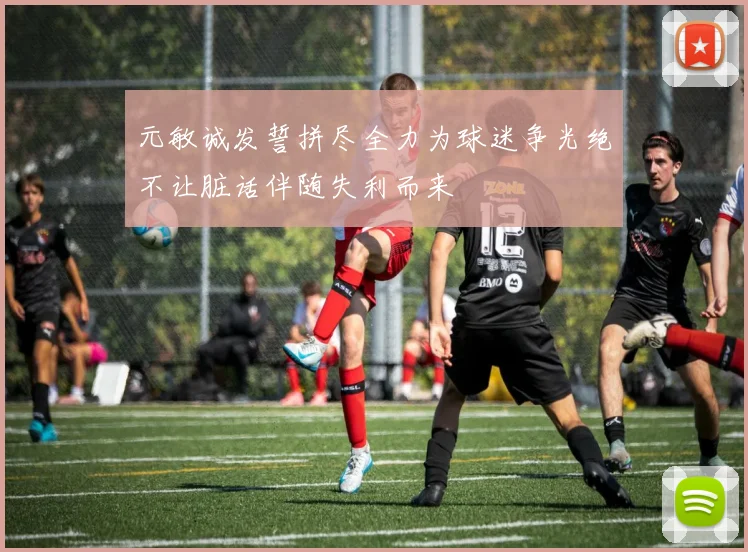元敏诚发誓拼尽全力为球迷争光绝不让脏话伴随失利而来